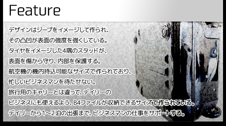 フィーチャー：デザインはジープをイメージして作られ、その凹凸が表面の強度を強くしている。タイヤをイメージした四隅のスタッドが表面を傷から守り、内部を保護する。飛行機の機内持ち込み可能なサイズで作られており、忙しいビジネスマンを待たせない。旅行用のキャリーとは違って、デイリーのビジネスにも使えるよう、B4のファイルが収納できるサイズで作られている。デイリーから1～2泊の出張まで、ビジネスマンの仕事をサポートする。